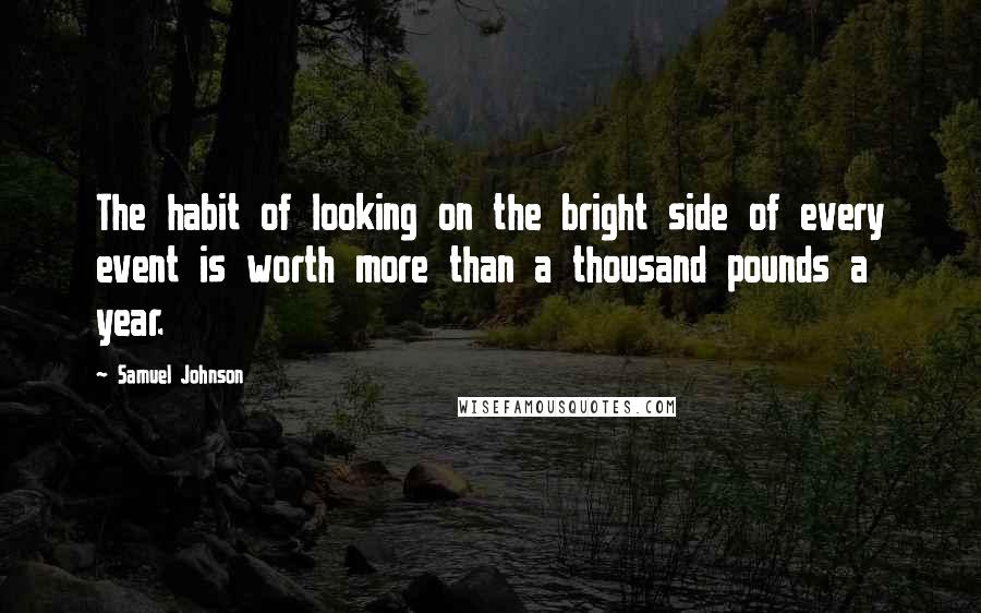 Samuel Johnson Quotes: The habit of looking on the bright side of every event is worth more than a thousand pounds a year.