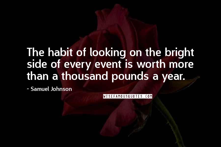 Samuel Johnson Quotes: The habit of looking on the bright side of every event is worth more than a thousand pounds a year.