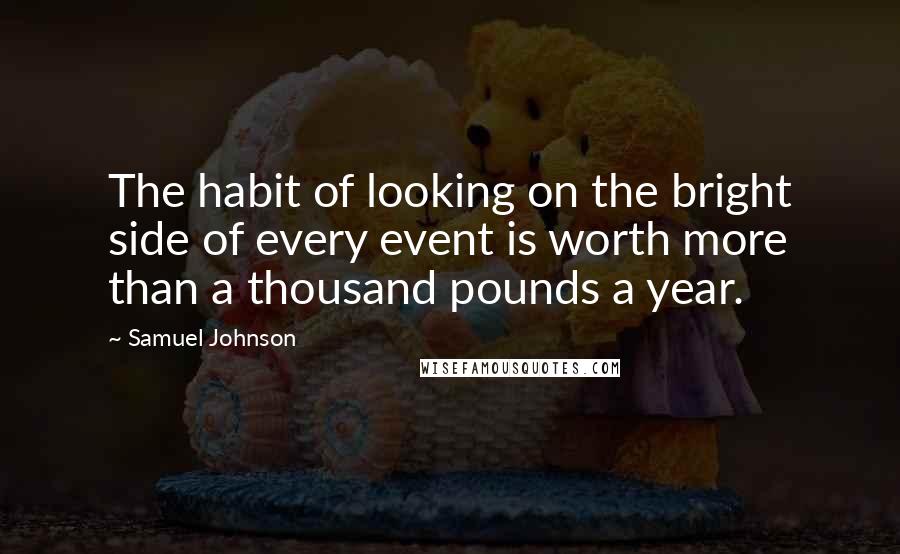 Samuel Johnson Quotes: The habit of looking on the bright side of every event is worth more than a thousand pounds a year.