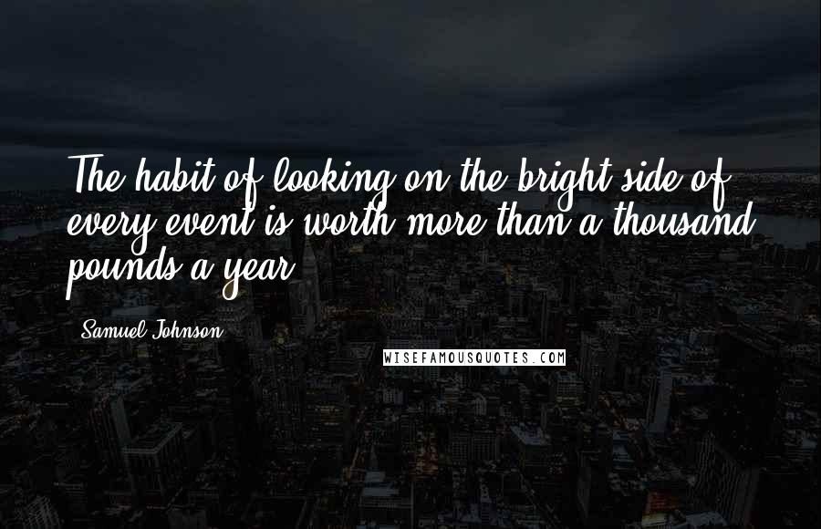 Samuel Johnson Quotes: The habit of looking on the bright side of every event is worth more than a thousand pounds a year.