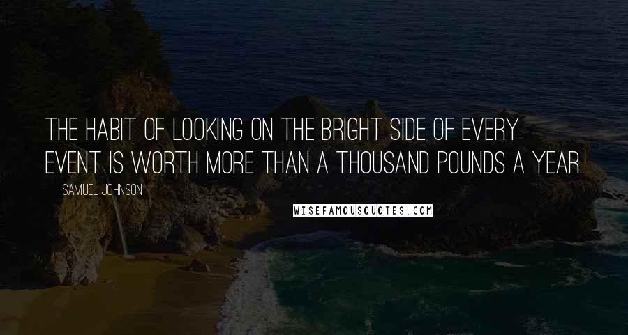 Samuel Johnson Quotes: The habit of looking on the bright side of every event is worth more than a thousand pounds a year.