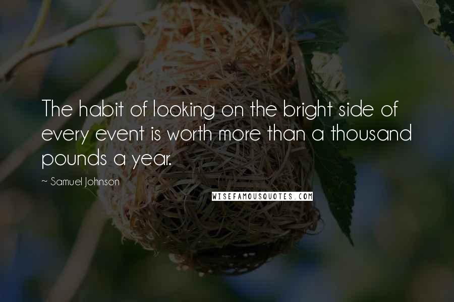 Samuel Johnson Quotes: The habit of looking on the bright side of every event is worth more than a thousand pounds a year.