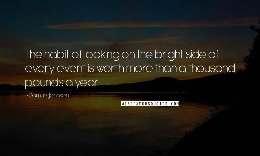 Samuel Johnson Quotes: The habit of looking on the bright side of every event is worth more than a thousand pounds a year.