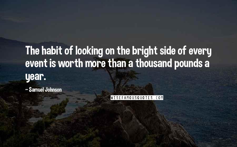 Samuel Johnson Quotes: The habit of looking on the bright side of every event is worth more than a thousand pounds a year.