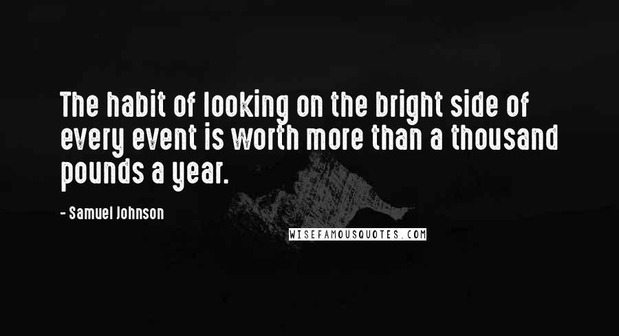 Samuel Johnson Quotes: The habit of looking on the bright side of every event is worth more than a thousand pounds a year.