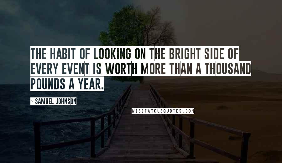 Samuel Johnson Quotes: The habit of looking on the bright side of every event is worth more than a thousand pounds a year.