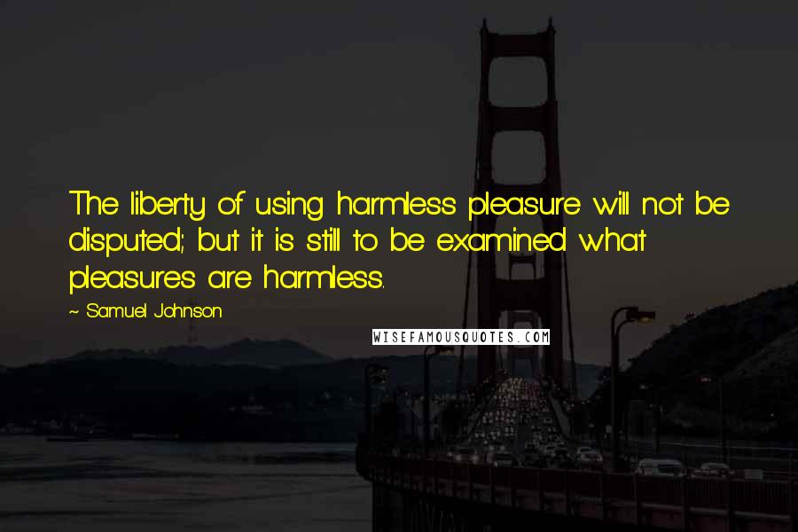 Samuel Johnson Quotes: The liberty of using harmless pleasure will not be disputed; but it is still to be examined what pleasures are harmless.