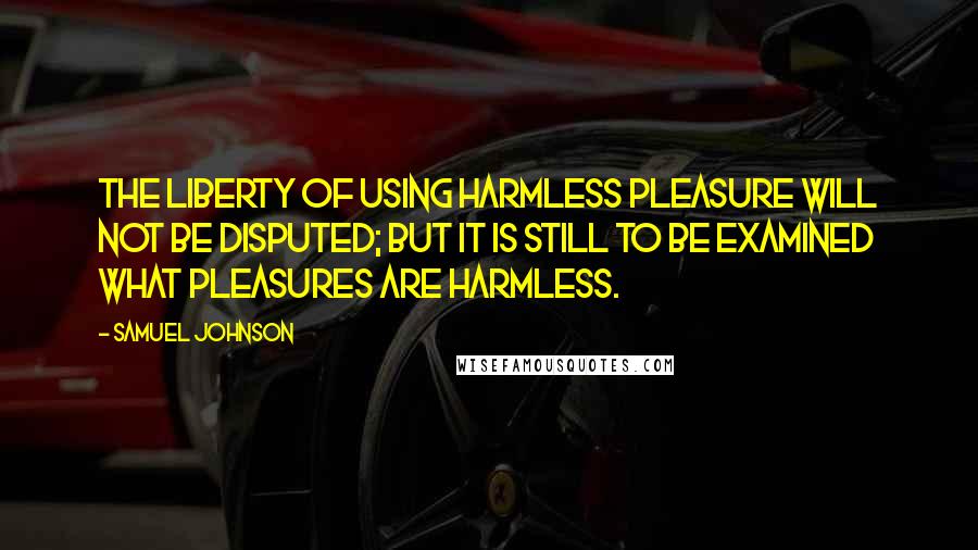 Samuel Johnson Quotes: The liberty of using harmless pleasure will not be disputed; but it is still to be examined what pleasures are harmless.