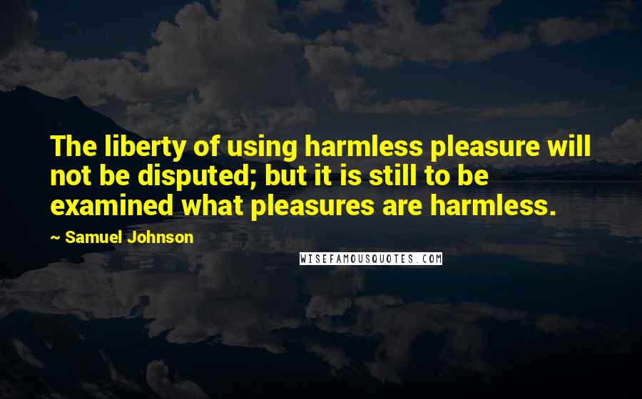 Samuel Johnson Quotes: The liberty of using harmless pleasure will not be disputed; but it is still to be examined what pleasures are harmless.