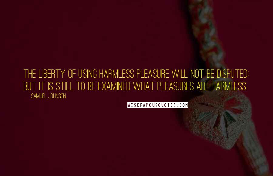 Samuel Johnson Quotes: The liberty of using harmless pleasure will not be disputed; but it is still to be examined what pleasures are harmless.