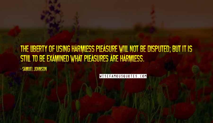 Samuel Johnson Quotes: The liberty of using harmless pleasure will not be disputed; but it is still to be examined what pleasures are harmless.