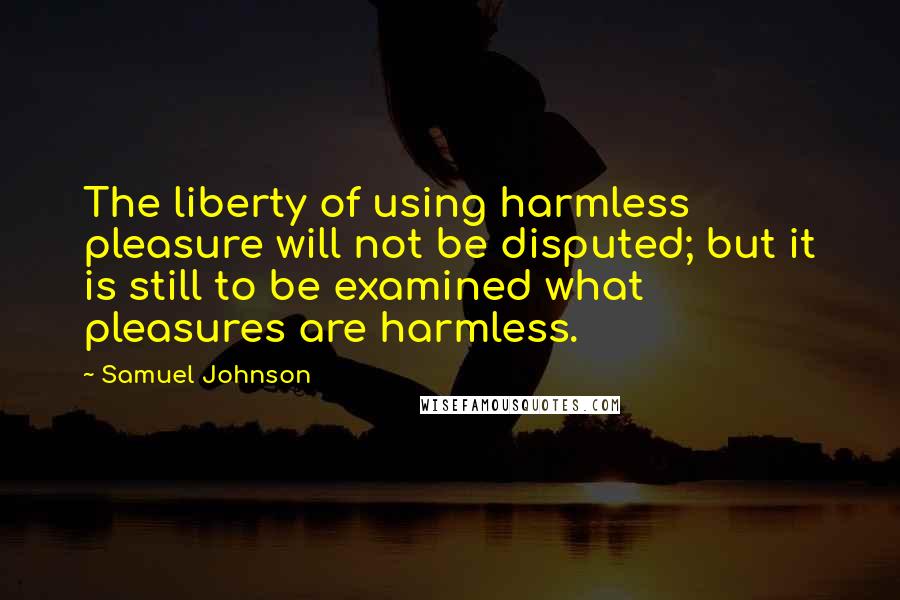 Samuel Johnson Quotes: The liberty of using harmless pleasure will not be disputed; but it is still to be examined what pleasures are harmless.