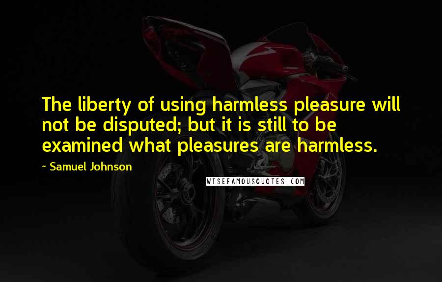 Samuel Johnson Quotes: The liberty of using harmless pleasure will not be disputed; but it is still to be examined what pleasures are harmless.