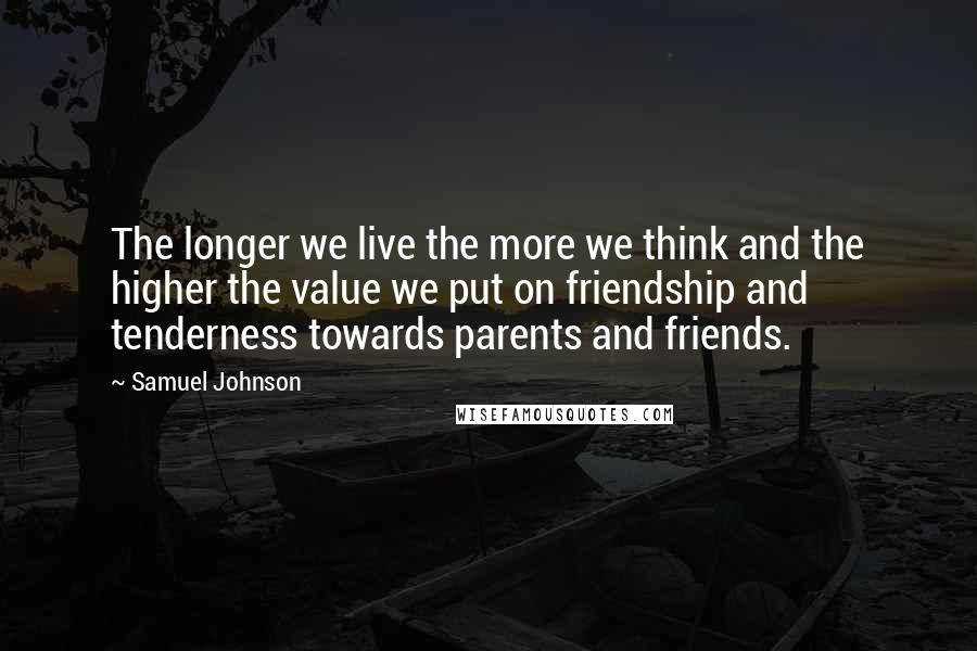 Samuel Johnson Quotes: The longer we live the more we think and the higher the value we put on friendship and tenderness towards parents and friends.