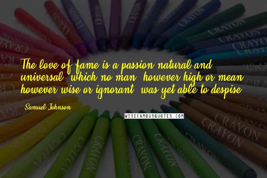 Samuel Johnson Quotes: The love of fame is a passion natural and universal, which no man, however high or mean, however wise or ignorant, was yet able to despise.