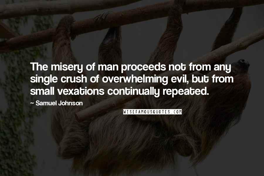 Samuel Johnson Quotes: The misery of man proceeds not from any single crush of overwhelming evil, but from small vexations continually repeated.