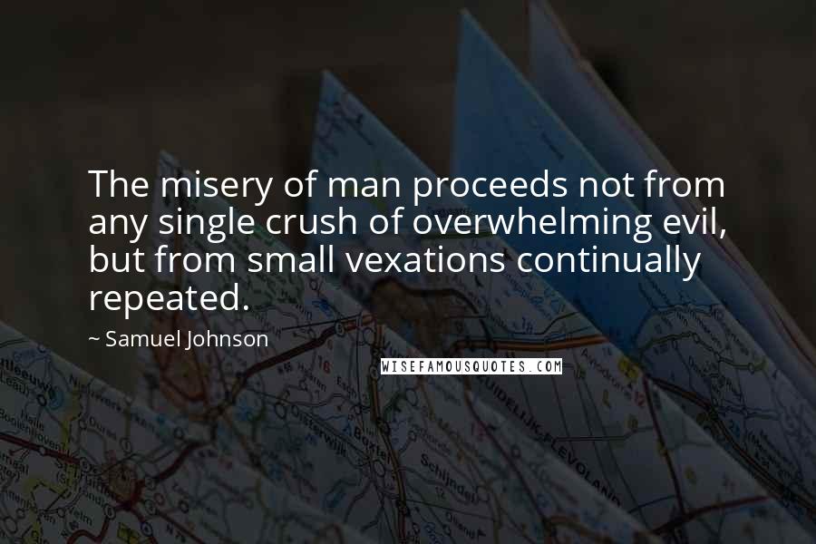 Samuel Johnson Quotes: The misery of man proceeds not from any single crush of overwhelming evil, but from small vexations continually repeated.