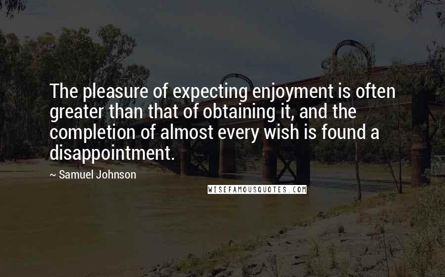 Samuel Johnson Quotes: The pleasure of expecting enjoyment is often greater than that of obtaining it, and the completion of almost every wish is found a disappointment.