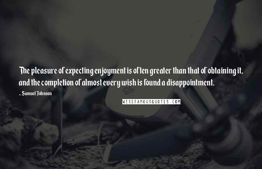 Samuel Johnson Quotes: The pleasure of expecting enjoyment is often greater than that of obtaining it, and the completion of almost every wish is found a disappointment.