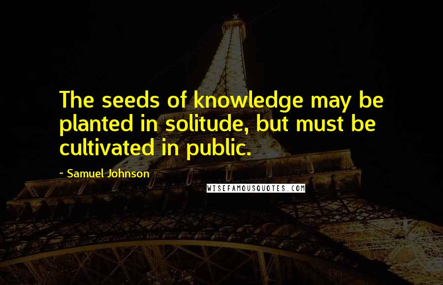 Samuel Johnson Quotes: The seeds of knowledge may be planted in solitude, but must be cultivated in public.