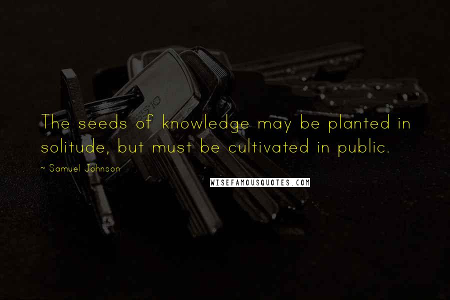 Samuel Johnson Quotes: The seeds of knowledge may be planted in solitude, but must be cultivated in public.