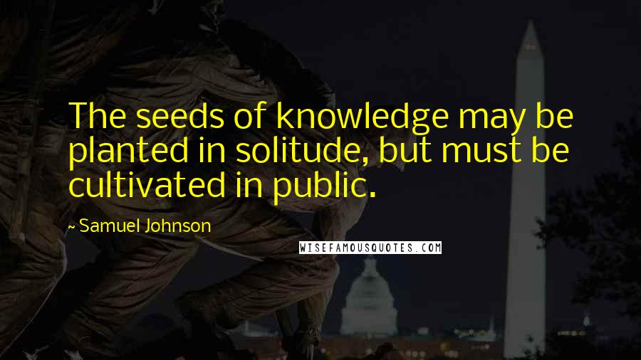 Samuel Johnson Quotes: The seeds of knowledge may be planted in solitude, but must be cultivated in public.