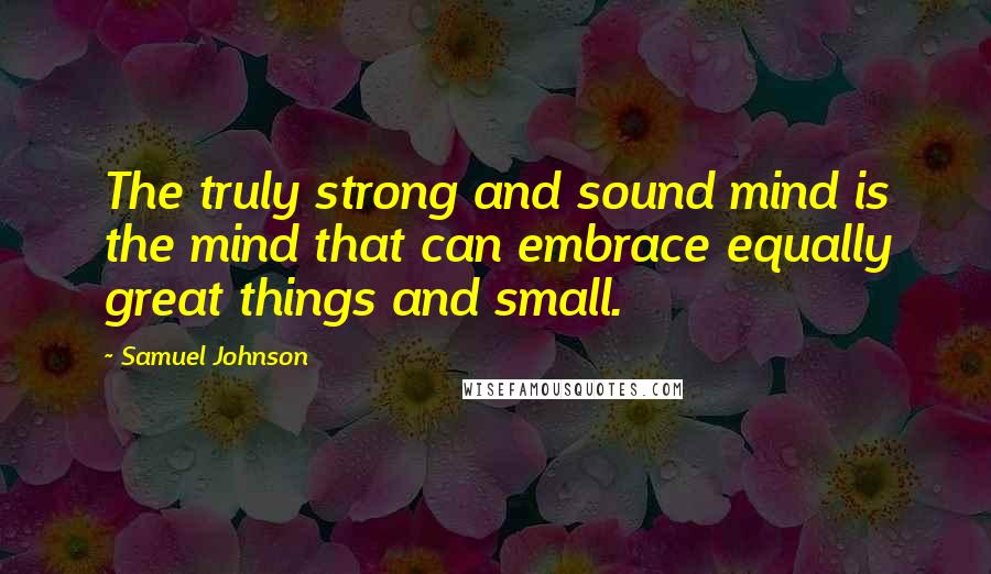 Samuel Johnson Quotes: The truly strong and sound mind is the mind that can embrace equally great things and small.