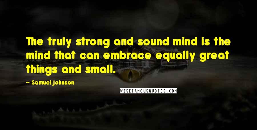 Samuel Johnson Quotes: The truly strong and sound mind is the mind that can embrace equally great things and small.