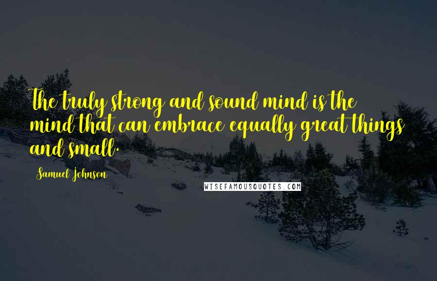 Samuel Johnson Quotes: The truly strong and sound mind is the mind that can embrace equally great things and small.