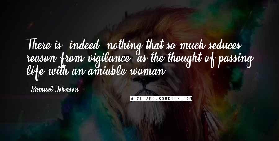 Samuel Johnson Quotes: There is, indeed, nothing that so much seduces reason from vigilance, as the thought of passing life with an amiable woman.