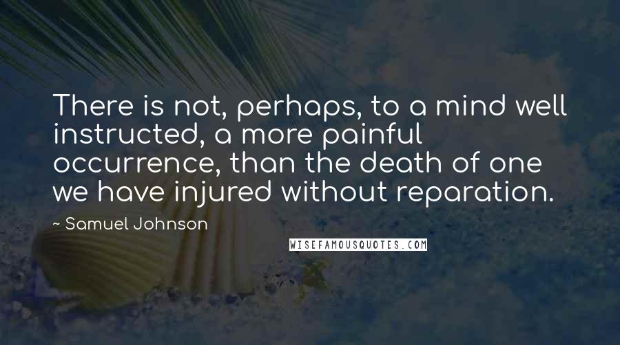 Samuel Johnson Quotes: There is not, perhaps, to a mind well instructed, a more painful occurrence, than the death of one we have injured without reparation.