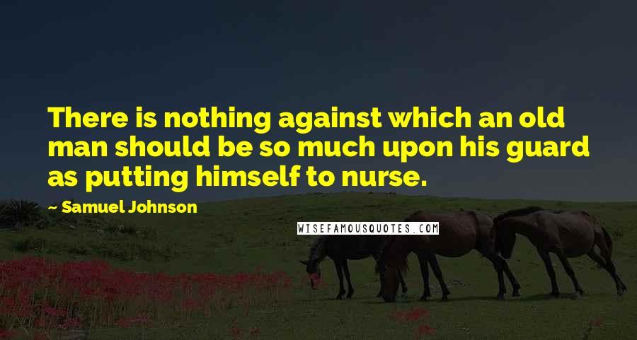 Samuel Johnson Quotes: There is nothing against which an old man should be so much upon his guard as putting himself to nurse.
