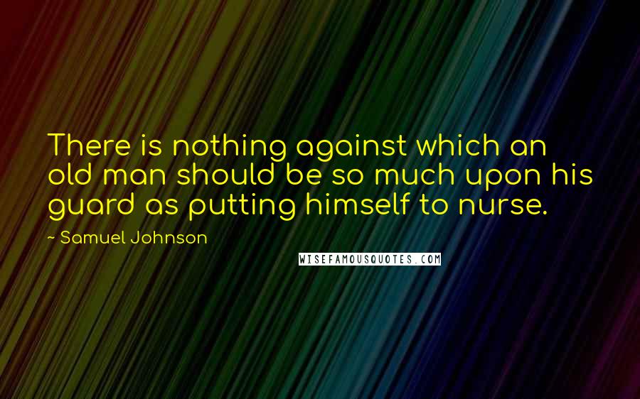 Samuel Johnson Quotes: There is nothing against which an old man should be so much upon his guard as putting himself to nurse.