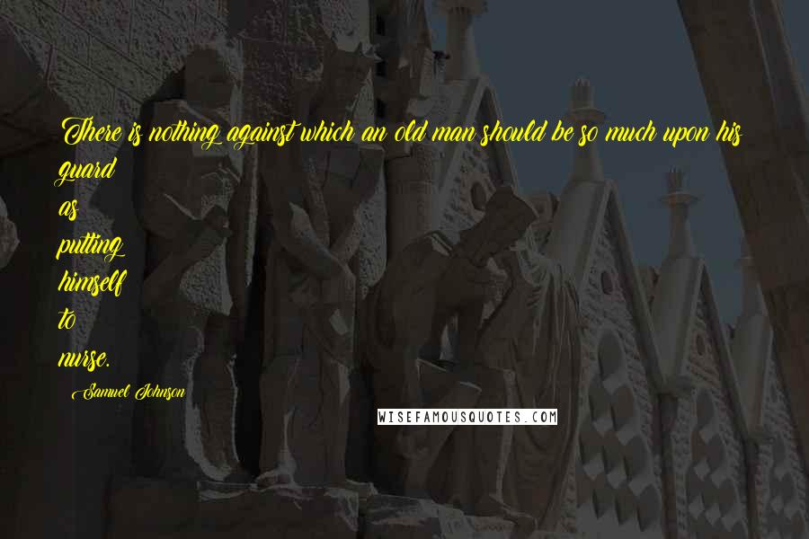 Samuel Johnson Quotes: There is nothing against which an old man should be so much upon his guard as putting himself to nurse.