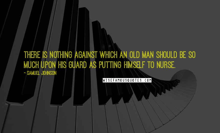 Samuel Johnson Quotes: There is nothing against which an old man should be so much upon his guard as putting himself to nurse.