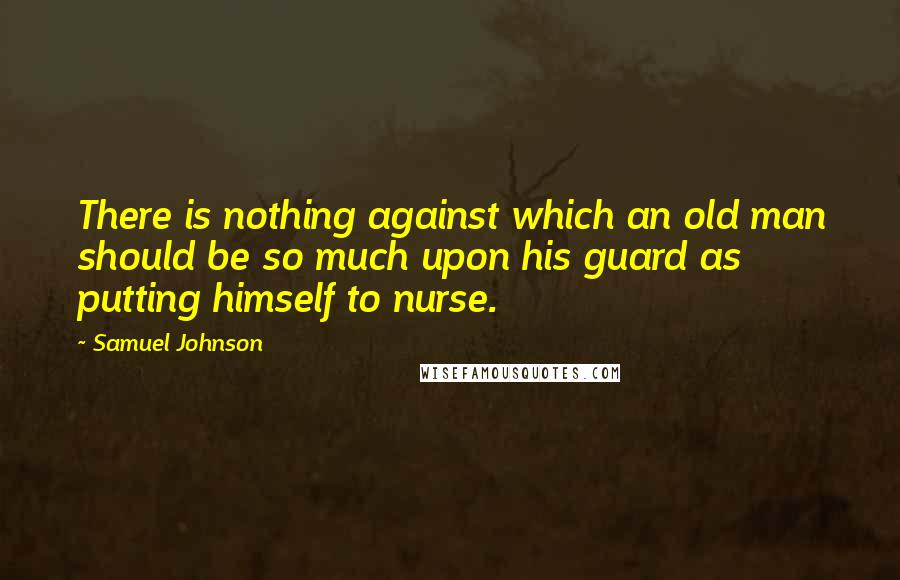 Samuel Johnson Quotes: There is nothing against which an old man should be so much upon his guard as putting himself to nurse.