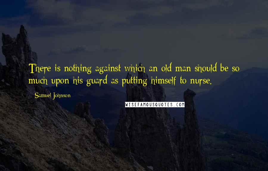 Samuel Johnson Quotes: There is nothing against which an old man should be so much upon his guard as putting himself to nurse.