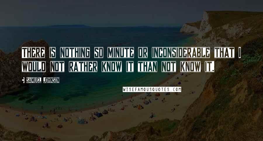 Samuel Johnson Quotes: There is nothing so minute or inconsiderable that I would not rather know it than not know it.