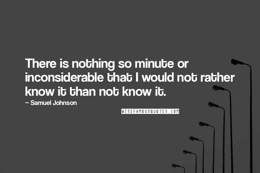 Samuel Johnson Quotes: There is nothing so minute or inconsiderable that I would not rather know it than not know it.