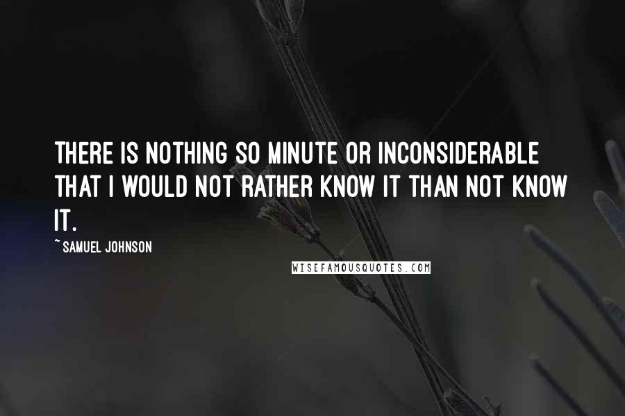 Samuel Johnson Quotes: There is nothing so minute or inconsiderable that I would not rather know it than not know it.