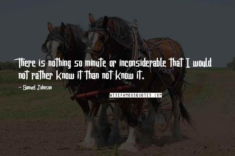 Samuel Johnson Quotes: There is nothing so minute or inconsiderable that I would not rather know it than not know it.