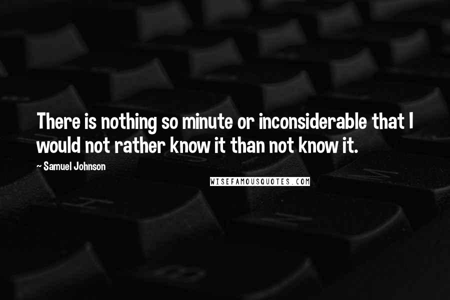 Samuel Johnson Quotes: There is nothing so minute or inconsiderable that I would not rather know it than not know it.