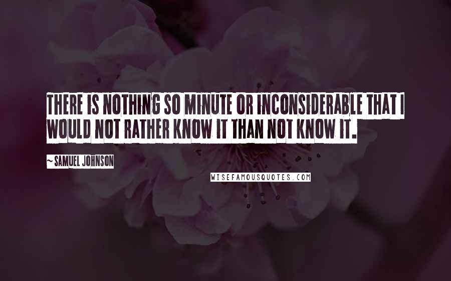Samuel Johnson Quotes: There is nothing so minute or inconsiderable that I would not rather know it than not know it.