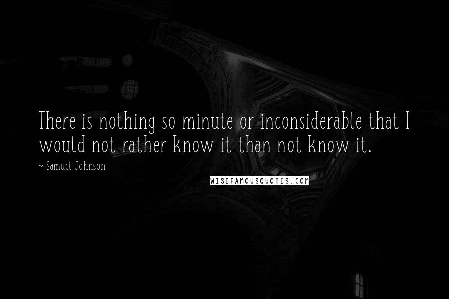 Samuel Johnson Quotes: There is nothing so minute or inconsiderable that I would not rather know it than not know it.