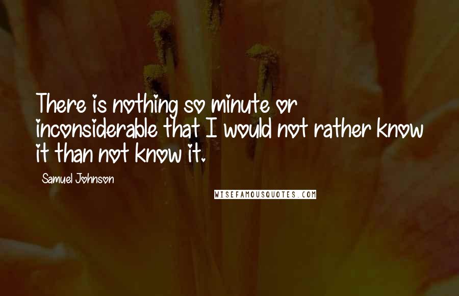 Samuel Johnson Quotes: There is nothing so minute or inconsiderable that I would not rather know it than not know it.
