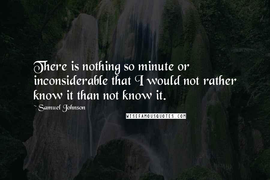 Samuel Johnson Quotes: There is nothing so minute or inconsiderable that I would not rather know it than not know it.