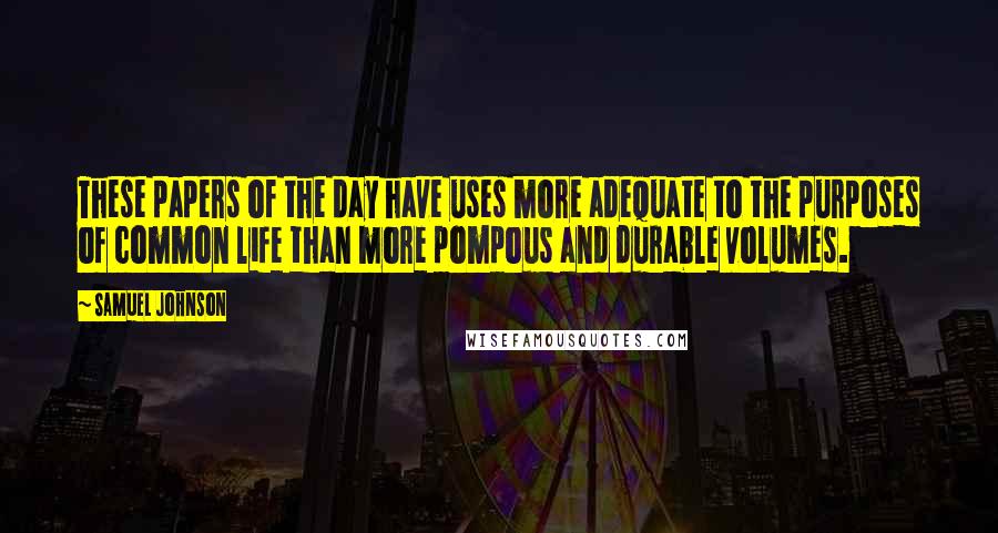 Samuel Johnson Quotes: These papers of the day have uses more adequate to the purposes of common life than more pompous and durable volumes.