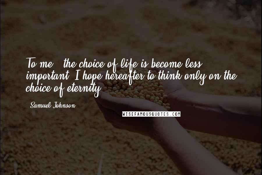 Samuel Johnson Quotes: To me - the choice of life is become less important; I hope hereafter to think only on the choice of eternity.