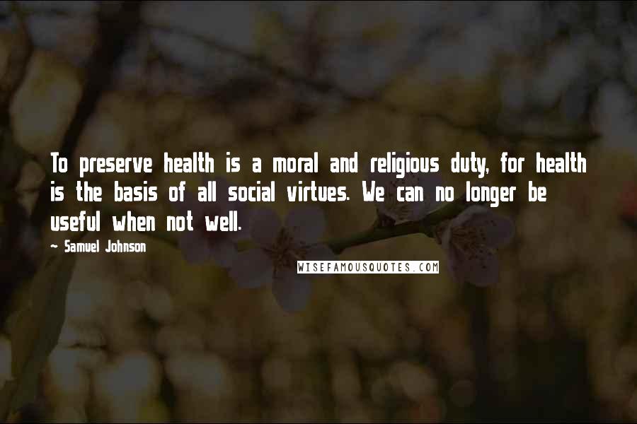 Samuel Johnson Quotes: To preserve health is a moral and religious duty, for health is the basis of all social virtues. We can no longer be useful when not well.