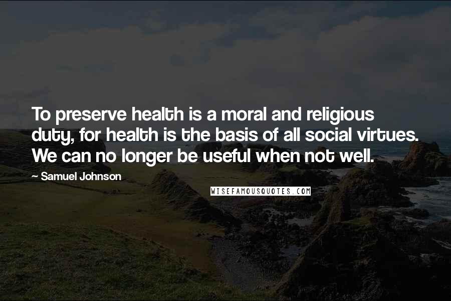 Samuel Johnson Quotes: To preserve health is a moral and religious duty, for health is the basis of all social virtues. We can no longer be useful when not well.